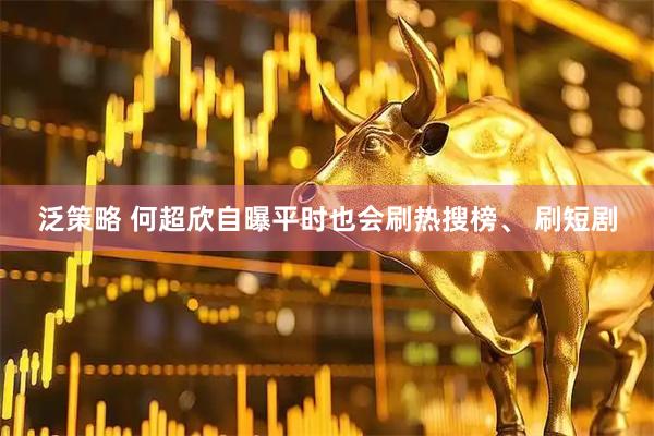 泛策略 何超欣自曝平时也会刷热搜榜、 刷短剧